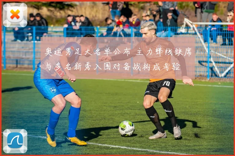 奥运男足大名单公布 主力锋线缺席与多名新秀入围对备战构成考验