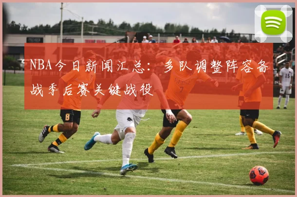 NBA今日新闻汇总:多队调整阵容备战季后赛关键战役