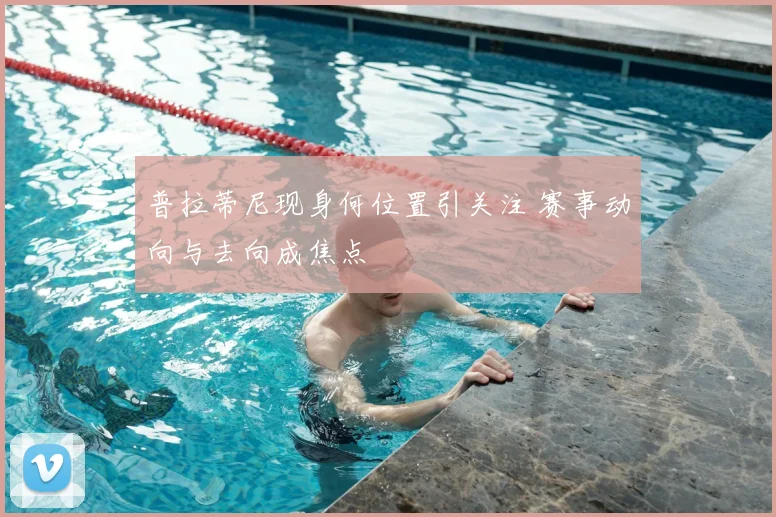普拉蒂尼现身何位置引关注 赛事动向与去向成焦点