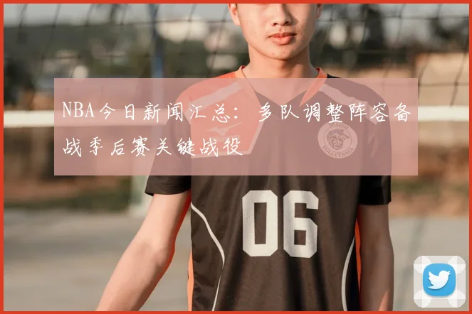 NBA今日新闻汇总:多队调整阵容备战季后赛关键战役