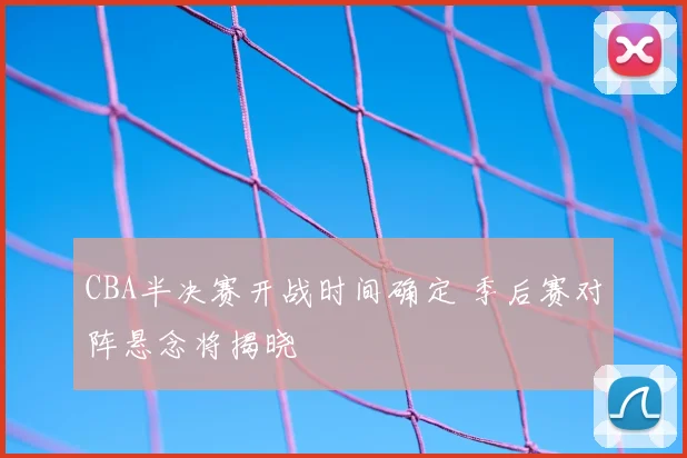 CBA半决赛开战时间确定 季后赛对阵悬念将揭晓