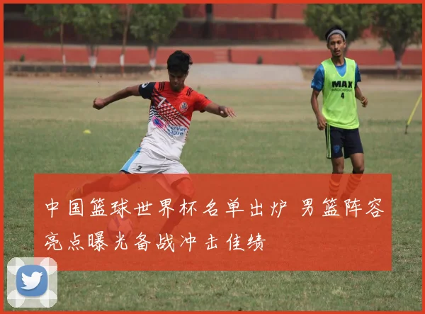 中国篮球世界杯名单出炉 男篮阵容亮点曝光备战冲击佳绩