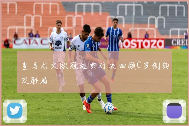 皇马尤文欧冠经典对决回顾C罗倒钩定胜局