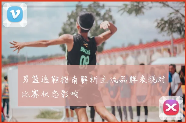 男篮选鞋指南解析主流品牌表现对比赛状态影响