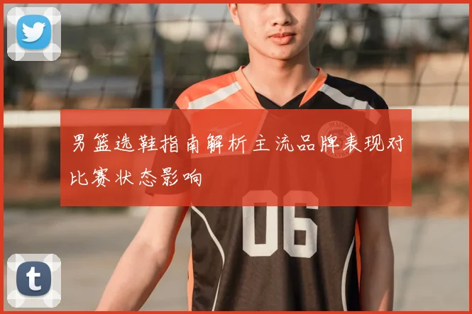 男篮选鞋指南解析主流品牌表现对比赛状态影响