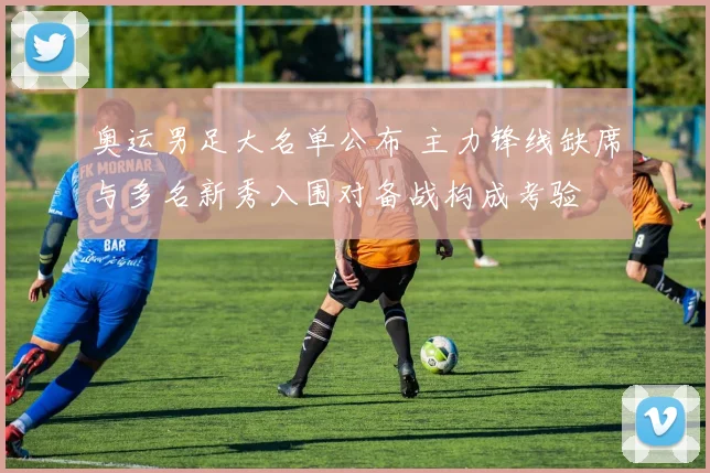 奥运男足大名单公布 主力锋线缺席与多名新秀入围对备战构成考验