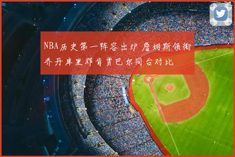 NBA历史第一阵容出炉 詹姆斯领衔乔丹库里邓肯贾巴尔同台对比