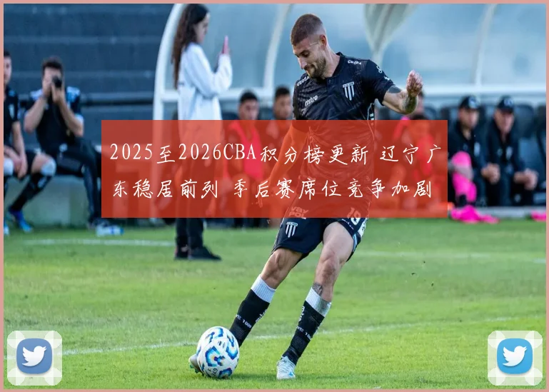 2025至2026CBA积分榜更新 辽宁广东稳居前列 季后赛席位竞争加剧