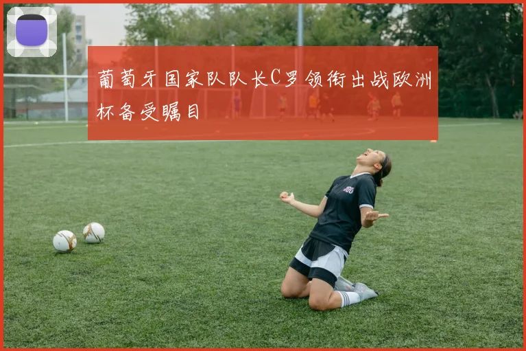 葡萄牙国家队队长C罗领衔出战欧洲杯备受瞩目