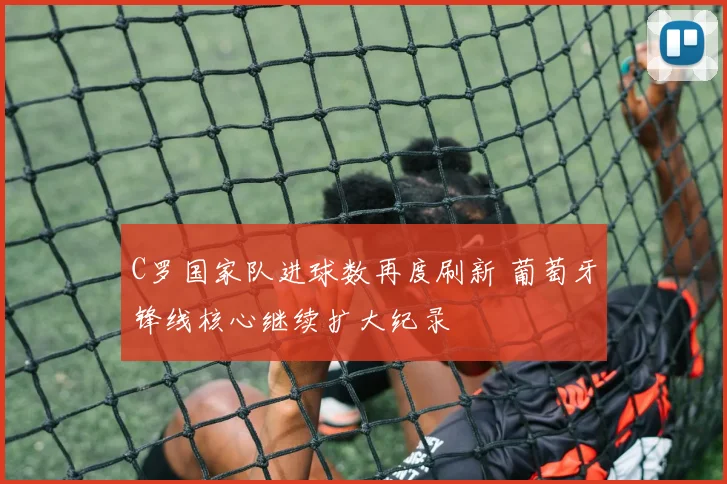 C罗国家队进球数再度刷新 葡萄牙锋线核心继续扩大纪录