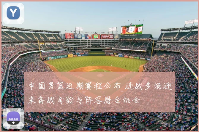 中国男篮近期赛程公布 连战多场迎来备战考验与阵容磨合机会