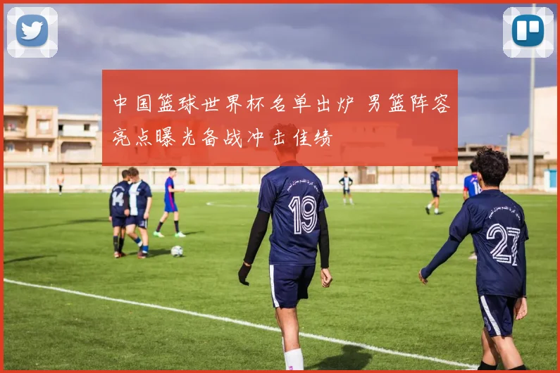 中国篮球世界杯名单出炉 男篮阵容亮点曝光备战冲击佳绩