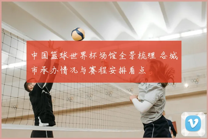 中国篮球世界杯场馆全景梳理 各城市承办情况与赛程安排看点