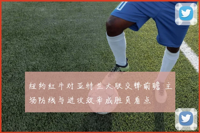 纽约红牛对亚特兰大联交锋前瞻 主场防线与进攻效率成胜负看点