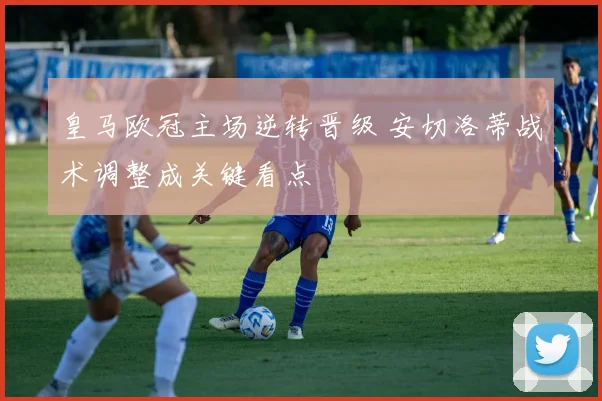 皇马欧冠主场逆转晋级 安切洛蒂战术调整成关键看点