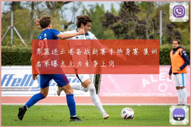 男篮连云港备战新赛季热身赛 集训名单曝光主力竞争上岗