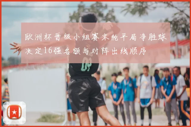 欧洲杯晋级小组赛末轮平局净胜球决定16强名额与对阵出线顺序
