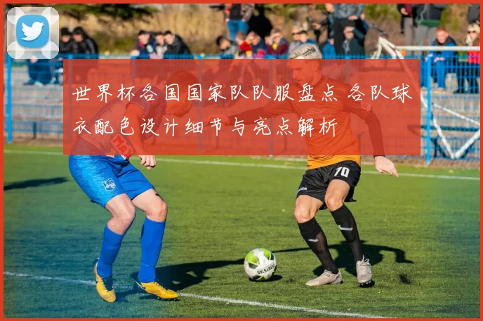 世界杯各国国家队队服盘点 各队球衣配色设计细节与亮点解析