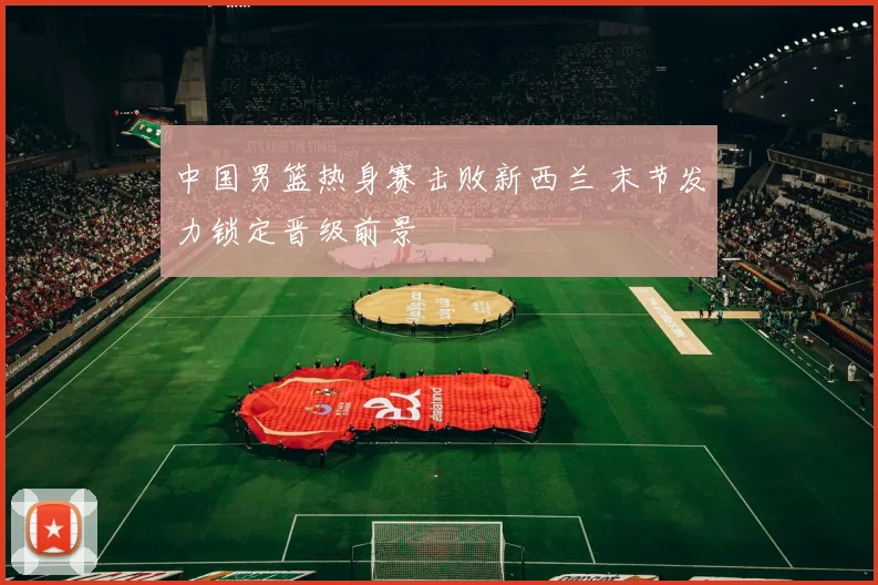 中国男篮热身赛击败新西兰 末节发力锁定晋级前景