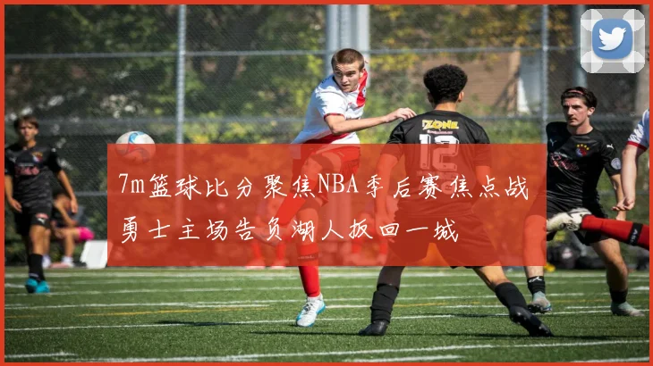 7m篮球比分聚焦NBA季后赛焦点战 勇士主场告负湖人扳回一城