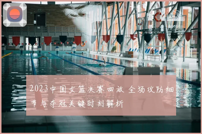 2023中国女篮决赛回放 全场攻防细节与夺冠关键时刻解析