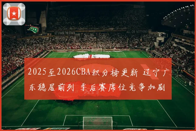 2025至2026CBA积分榜更新 辽宁广东稳居前列 季后赛席位竞争加剧