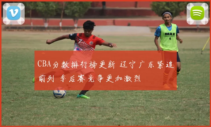 CBA分数排行榜更新 辽宁广东紧追前列 季后赛竞争更加激烈