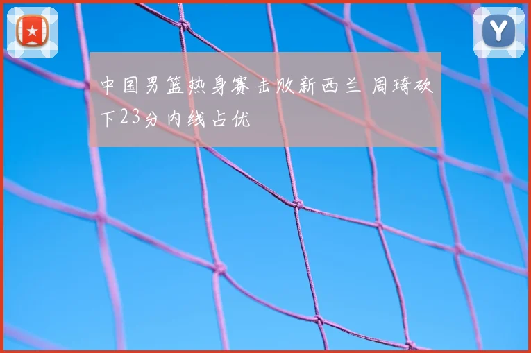 中国男篮热身赛击败新西兰 周琦砍下23分内线占优