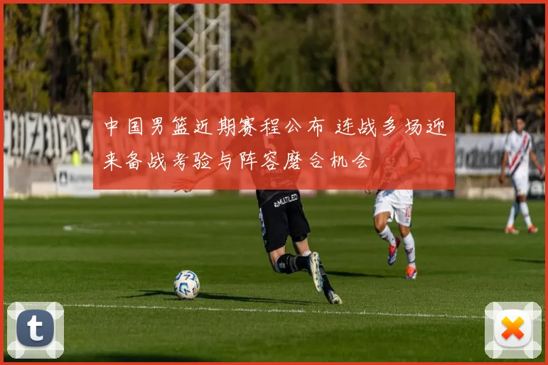中国男篮近期赛程公布 连战多场迎来备战考验与阵容磨合机会