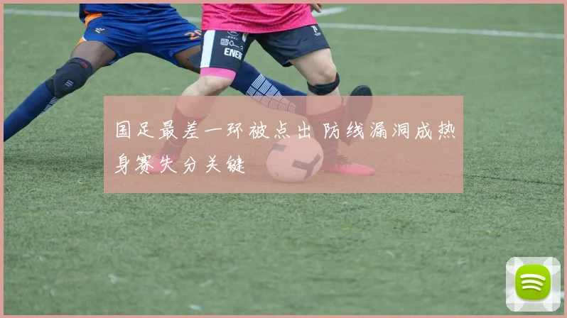 国足最差一环被点出 防线漏洞成热身赛失分关键