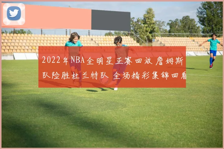 2022年NBA全明星正赛回放 詹姆斯队险胜杜兰特队 全场精彩集锦回看