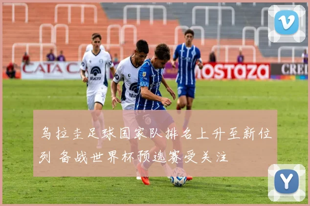 乌拉圭足球国家队排名上升至新位列 备战世界杯预选赛受关注