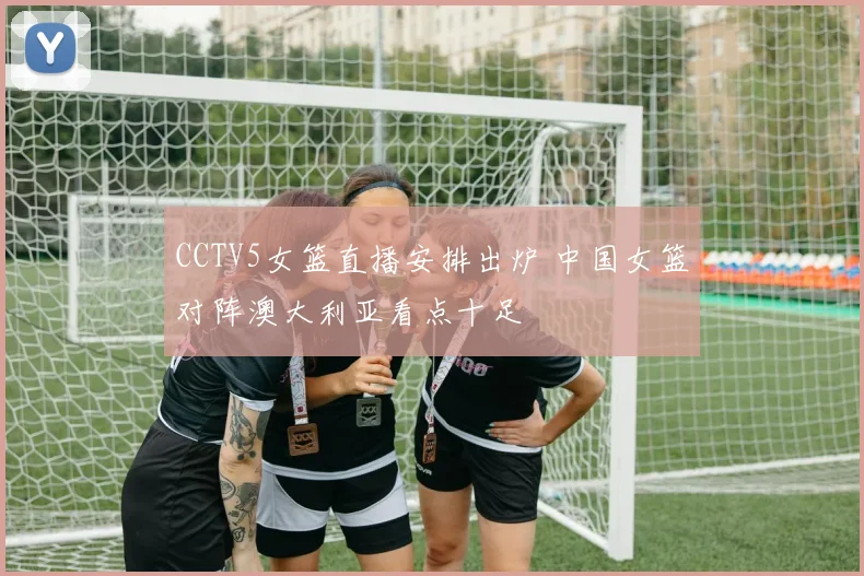 CCTV5女篮直播安排出炉 中国女篮对阵澳大利亚看点十足