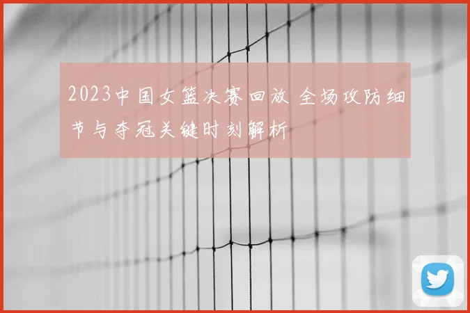 2023中国女篮决赛回放 全场攻防细节与夺冠关键时刻解析