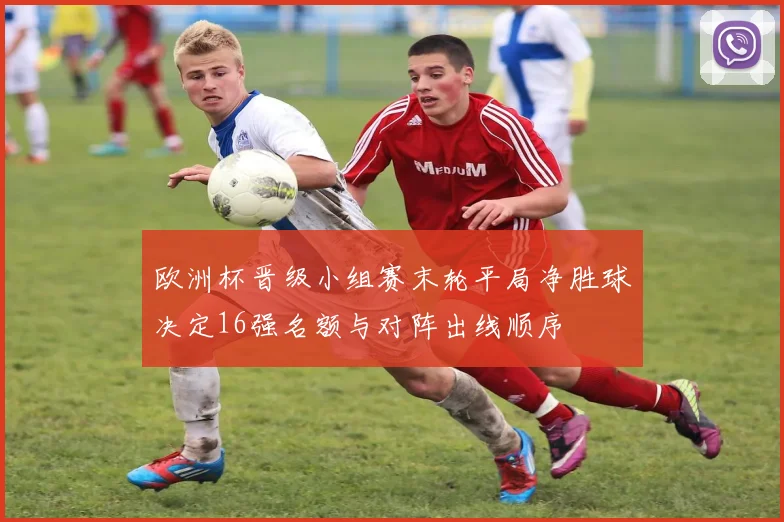 欧洲杯晋级小组赛末轮平局净胜球决定16强名额与对阵出线顺序