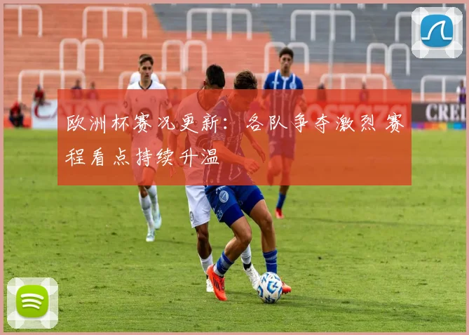欧洲杯赛况更新:各队争夺激烈 赛程看点持续升温