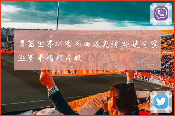 男篮世界杯官网回放更新 球迷可重温赛事精彩片段