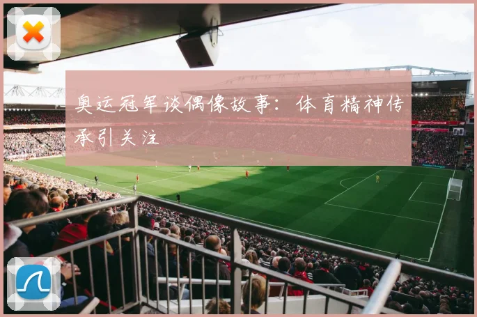 奥运冠军谈偶像故事:体育精神传承引关注