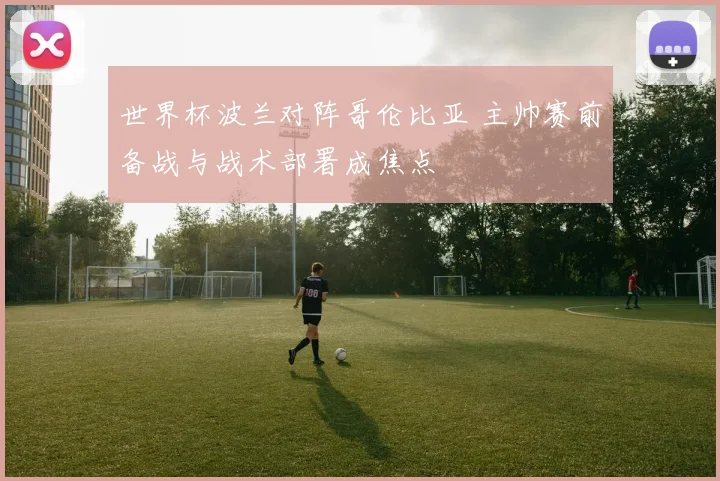 世界杯波兰对阵哥伦比亚 主帅赛前备战与战术部署成焦点