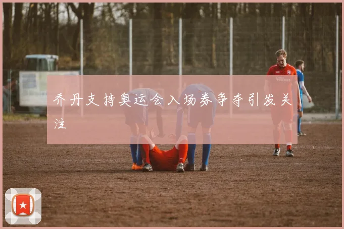 乔丹支持奥运会入场券争夺引发关注