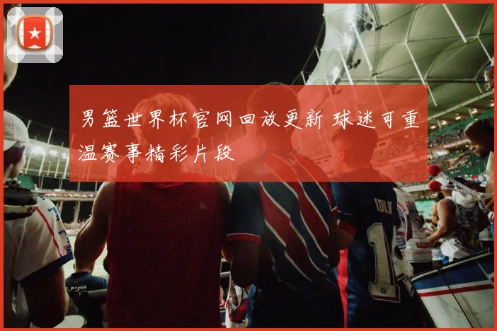 男篮世界杯官网回放更新 球迷可重温赛事精彩片段