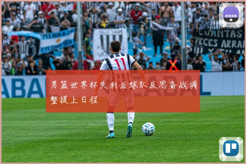 男篮世界杯失利后球队反思备战调整提上日程