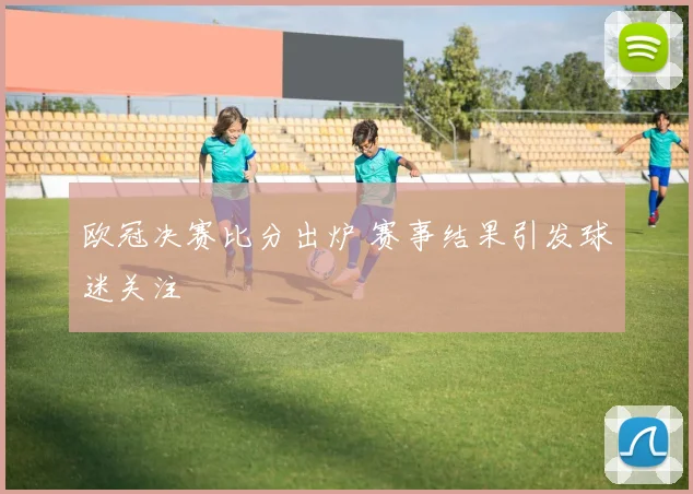欧冠决赛比分出炉 赛事结果引发球迷关注